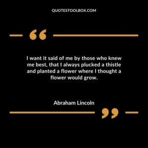 I want it said of me by those who knew me best that I always plucked a thistle and planted a flower where I thought a flower would grow.