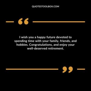I wish you a happy future devoted to spending time with your family, friends, and hobbies. Congratulations, and enjoy your well deserved retirement.