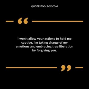 I wont allow your actions to hold me captive. Im taking charge of my emotions and embracing true liberation by forgiving you.