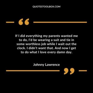 If I did everything my parents wanted me to do, I’d be wearing a suit and tie in some worthless job while I wait out the clock. I didn’t want that. And now I get to do what I love