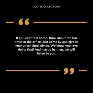 If you ever feel bored, think about the fun times in the office. Just come by and give us your unsolicited advice. We know you love doing that! And maybe by then, we will listen to you.