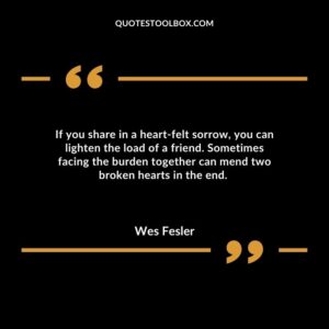 If you share in a heart felt sorrow, you can lighten the load of a friend. Sometimes facing the burden together can mend two broken hearts in the end.