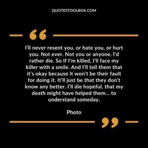 I’ll never resent you, or hate you, or hurt you. Not ever. Not you or anyone. I’d rather die. So If I’m killed, I’ll face my killer with a smile. And I’ll tell them that it’s okay