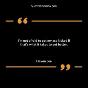 Im not afraid to get my ass kicked if thats what it takes to get better.