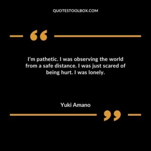 Im pathetic. I was observing the world from a safe distance. I was just scared of being hurt. I was lonely.