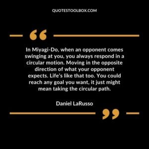 In Miyagi Do, when an opponent comes swinging at you, you always respond in a circular motion. Moving in the opposite direction of what your opponent expects. Life’s like that too.