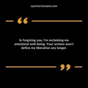In forgiving you Im reclaiming my emotional well being. Your actions wont define my liberation any longer.