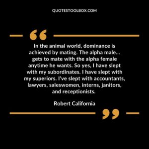 In the animal world, dominance is achieved by mating. The alpha male…gets to mate with the alpha female anytime he wants. So yes, I have slept with my subordinates. I have slept