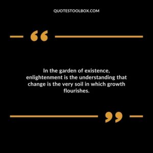 In the garden of existence enlightenment is the understanding that change is the very soil in which growth flourishes.