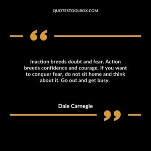 Inaction breeds doubt and fear. Action breeds confidence and courage. If you want to conquer fear, do not sit home and think about it. Go out and get busy.