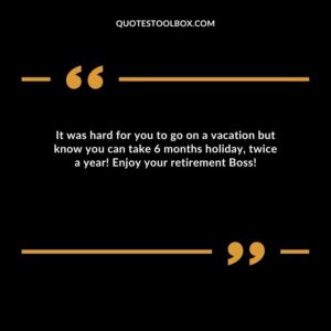 It was hard for you to go on a vacation but know you can take 6 months holiday, twice a year! Enjoy your retirement Boss!