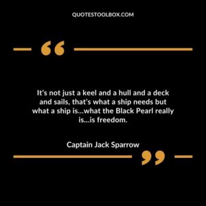 It’s not just a keel and a hull and a deck and sails, that’s what a ship needs but what a ship is…what the Black Pearl really is…is freedom.