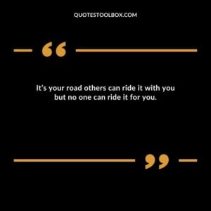 It’s your road others can ride it with you but no one can ride it for you.
