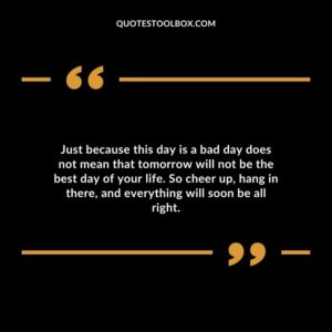 Just because this day is a bad day does not mean that tomorrow will not be the best day of your life. So cheer up, hang in there, and everything will soon be all right.