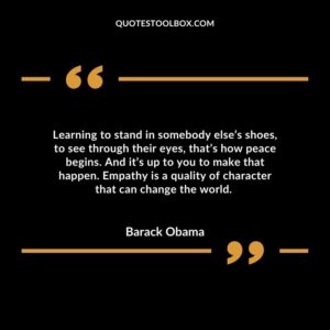 Learning to stand in somebody else’s shoes, to see through their eyes, that’s how peace begins. And it’s up to you to make that happen. Empathy is a quality of character that can change the world.