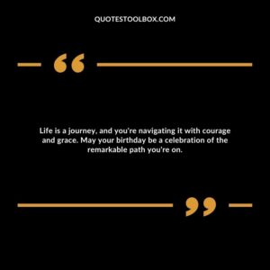 Life is a journey, and you're navigating it with courage and grace. May your birthday be a celebration of the remarkable path you're on.