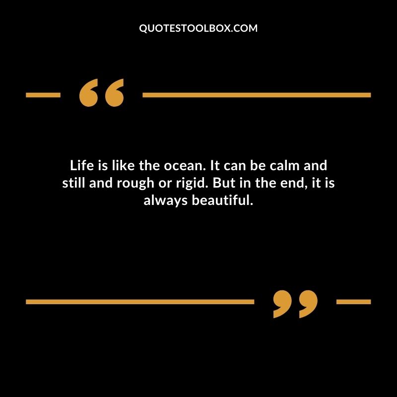 Life is like the ocean. It can be calm and still and rough or rigid. But in the end, it is always beautiful.