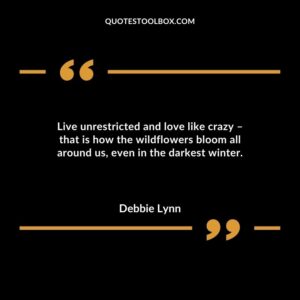 Live unrestricted and love like crazy that is how the wildflowers bloom all around us even in the darkest winter.