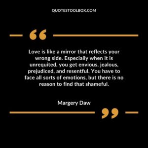 Love is like a mirror that reflects your wrong side. Especially when it is unrequited, you get envious, jealous, prejudiced, and resentful. You have to face all sorts of emotions