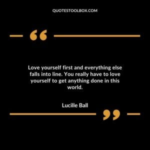 Love yourself first and everything else falls into line. You really have to love yourself to get anything done in this world.
