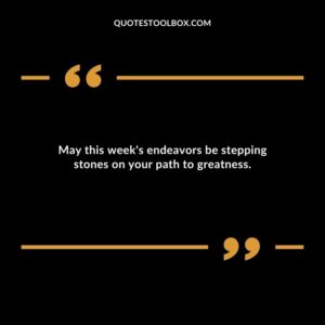May this weeks endeavors be stepping stones on your path to greatness.