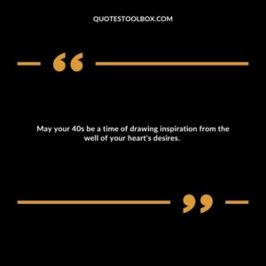 May your 40s be a time of drawing inspiration from the well of your heart's desires.
