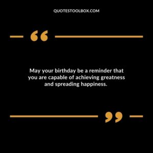 May your birthday be a reminder that you are capable of achieving greatness and spreading happiness.