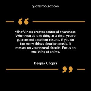 Mindfulness creates centered awareness. When you do one thing at a time, you’re guaranteed excellent results. If you do too many things simultaneously, it messes up your neural