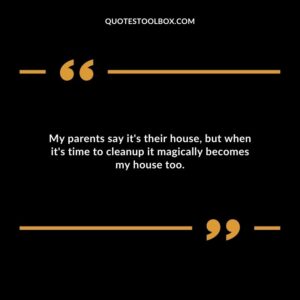 My parents say its their house but when its time to cleanup it magically becomes my house too.