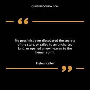 No pessimist ever discovered the secrets of the stars, or sailed to an uncharted land, or opened a new heaven to the human spirit.
