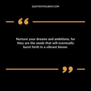 Nurture your dreams and ambitions for they are the seeds that will eventually burst forth in a vibrant bloom.