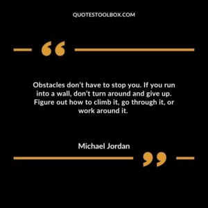 Obstacles don’t have to stop you. If you run into a wall, don’t turn around and give up. Figure out how to climb it, go through it, or work around it.