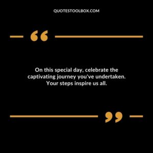 On this special day celebrate the captivating journey youve undertaken. Your steps inspire us all.