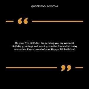 On your 9th birthday, I’m sending you my warmest birthday greetings and wishing you the fondest birthday memories. I’m so proud of you! Happy 9th birthday!