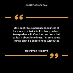 One ought to experience loneliness at least once or twice in life. No, you have to experience it. One has no choice but to learn about loneliness. I’m sure some things can’t be