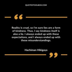 Reality is cruel, so I'm sure lies are a form of kindness. Thus, I say kindness itself is also a lie. I always ended up with these expectations, and I always ended up with these