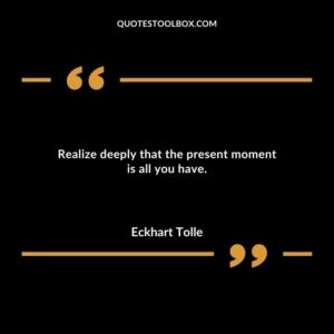 Realize deeply that the present moment is all you have.