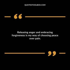 Releasing anger and embracing forgiveness is my way of choosing peace over pain.