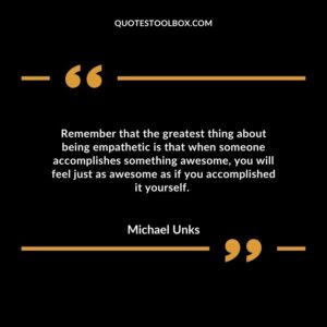 Remember that the greatest thing about being empathetic is that when someone accomplishes something awesome, you will feel just as awesome as if you accomplished it yourself.