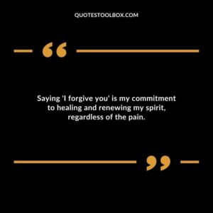Saying I forgive you is my commitment to healing and renewing my spirit regardless of the pain.