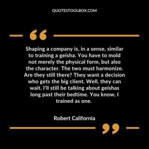 Shaping a company is, in a sense, similar to training a geisha. You have to mold not merely the physical form, but also the character. The two must harmonize. Are they still there