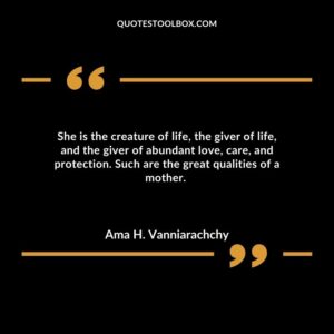 She is the creature of life, the giver of life, and the giver of abundant love, care, and protection. Such are the great qualities of a mother.