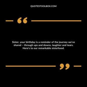 Sister, your birthday is a reminder of the journey we've shared – through ups and downs, laughter and tears. Here's to our remarkable sisterhood.