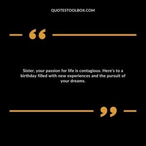 Sister, your passion for life is contagious. Here's to a birthday filled with new experiences and the pursuit of your dreams.