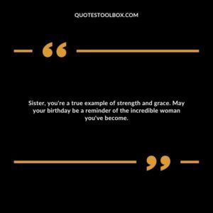Sister, you're a true example of strength and grace. May your birthday be a reminder of the incredible woman you've become.