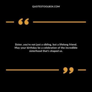 Sister, you're not just a sibling, but a lifelong friend. May your birthday be a celebration of the incredible sisterhood that's shaped us.