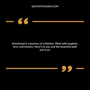 Sisterhood is a journey of a lifetime, filled with laughter, love, and lessons. Here's to you and the beautiful path we're on.