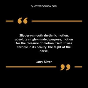 Slippery smooth rhythmic motion, absolute single minded purpose, motion for the pleasure of motion itself. It was terrible in its beauty, the flight of the horse.