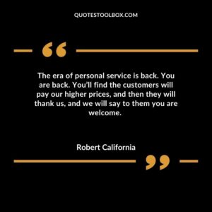 The era of personal service is back. You are back. Youll find the customers will pay our higher prices and then they will thank us and we will say to them you are welcome.