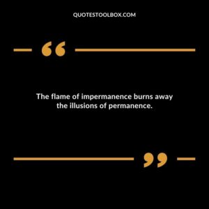 The flame of impermanence burns away the illusions of permanence.